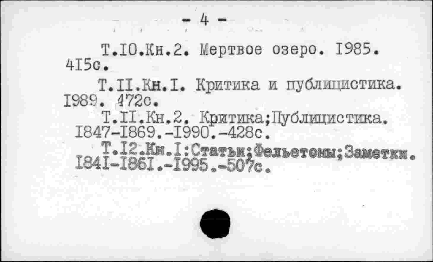 ﻿- 4 -
I	4	/	-	**-
Т.Ю.Кн.2. Мертвое озеро. 1985. 415с.
Т.П.Кн.1. Критика и публицистика. 1989. 472с.
Т.И.Кн.2. Критика;Публицистика.
1847-1869.-1990.-428с.
то Л*	1д2?атьм;Фельвтоны;За11еткж.
1841-1861.-1995.-507с.